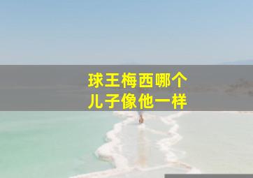 球王梅西哪个儿子像他一样