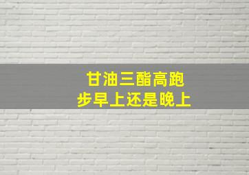 甘油三酯高跑步早上还是晚上