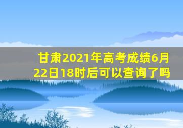 甘肃2021年高考成绩6月22日18时后可以查询了吗