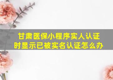 甘肃医保小程序实人认证时显示已被实名认证怎么办