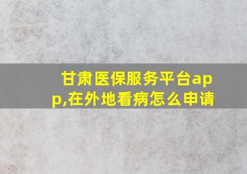 甘肃医保服务平台app,在外地看病怎么申请