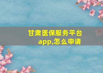 甘肃医保服务平台app,怎么申请