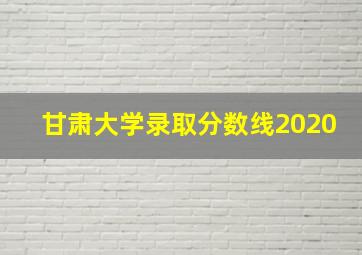 甘肃大学录取分数线2020