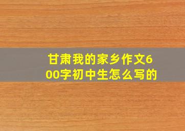 甘肃我的家乡作文600字初中生怎么写的