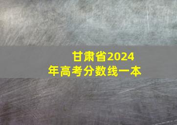 甘肃省2024年高考分数线一本