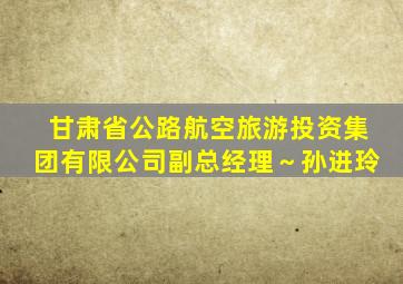 甘肃省公路航空旅游投资集团有限公司副总经理～孙进玲