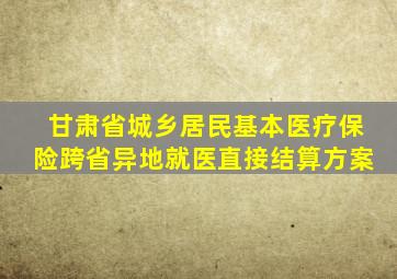 甘肃省城乡居民基本医疗保险跨省异地就医直接结算方案