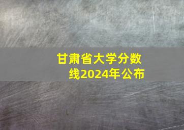 甘肃省大学分数线2024年公布