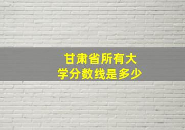 甘肃省所有大学分数线是多少