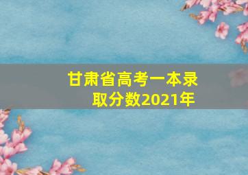 甘肃省高考一本录取分数2021年