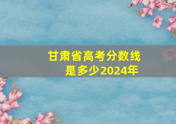 甘肃省高考分数线是多少2024年