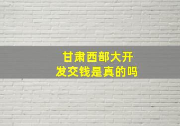 甘肃西部大开发交钱是真的吗