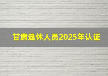 甘肃退休人员2025年认证