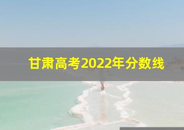 甘肃高考2022年分数线