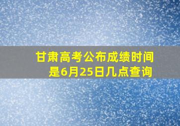 甘肃高考公布成绩时间是6月25日几点查询