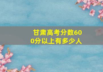 甘肃高考分数600分以上有多少人