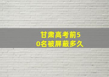 甘肃高考前50名被屏蔽多久