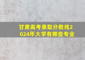 甘肃高考录取分数线2024年大学有哪些专业