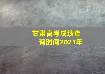 甘肃高考成绩查询时间2021年