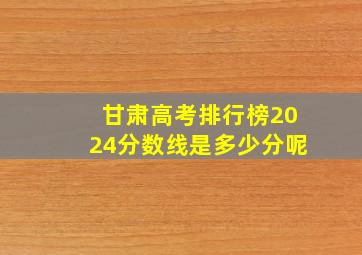 甘肃高考排行榜2024分数线是多少分呢