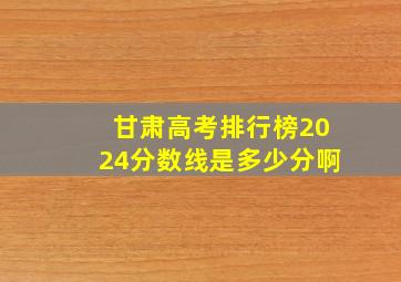 甘肃高考排行榜2024分数线是多少分啊