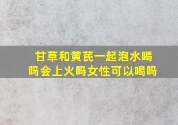 甘草和黄芪一起泡水喝吗会上火吗女性可以喝吗