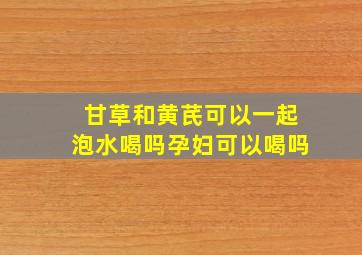 甘草和黄芪可以一起泡水喝吗孕妇可以喝吗