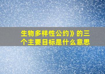 生物多样性公约》的三个主要目标是什么意思