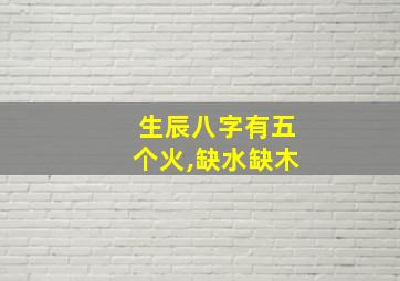 生辰八字有五个火,缺水缺木