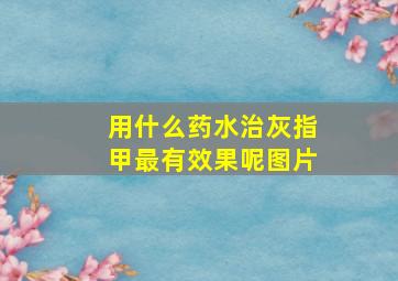 用什么药水治灰指甲最有效果呢图片