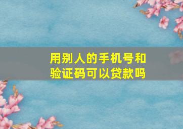 用别人的手机号和验证码可以贷款吗