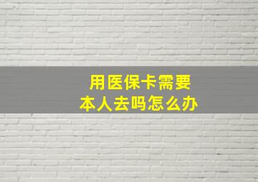 用医保卡需要本人去吗怎么办