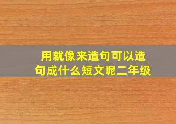 用就像来造句可以造句成什么短文呢二年级