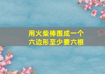 用火柴棒围成一个六边形至少要六根