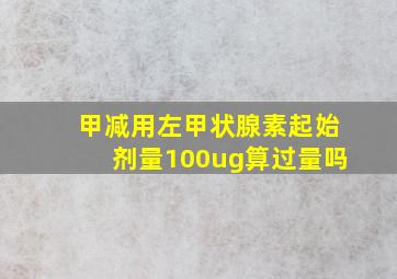 甲减用左甲状腺素起始剂量100ug算过量吗