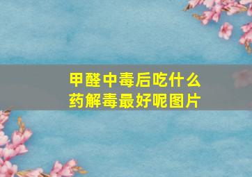 甲醛中毒后吃什么药解毒最好呢图片