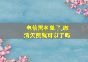 电信黑名单了,缴清欠费就可以了吗