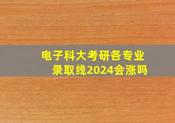 电子科大考研各专业录取线2024会涨吗