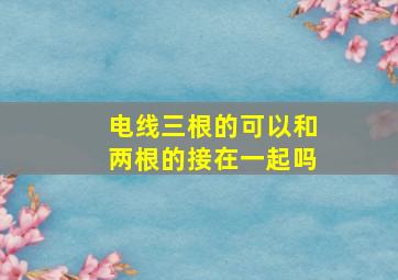 电线三根的可以和两根的接在一起吗