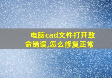 电脑cad文件打开致命错误,怎么修复正常