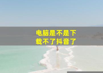 电脑是不是下载不了抖音了