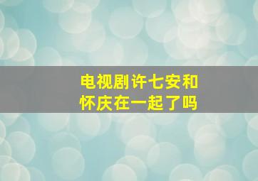 电视剧许七安和怀庆在一起了吗