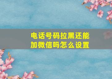 电话号码拉黑还能加微信吗怎么设置