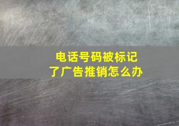 电话号码被标记了广告推销怎么办