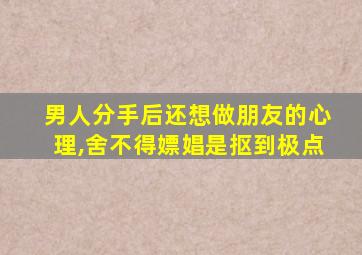 男人分手后还想做朋友的心理,舍不得嫖娼是抠到极点