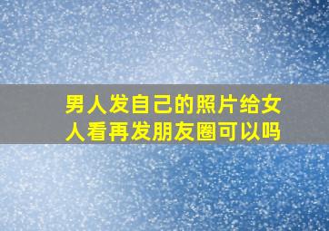 男人发自己的照片给女人看再发朋友圈可以吗