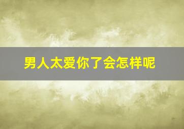 男人太爱你了会怎样呢