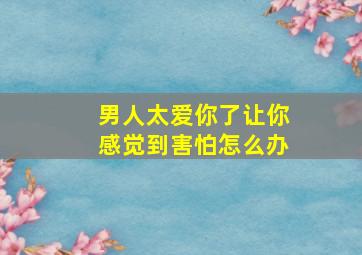 男人太爱你了让你感觉到害怕怎么办