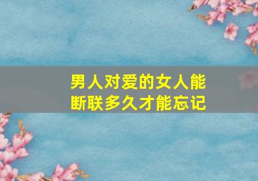 男人对爱的女人能断联多久才能忘记