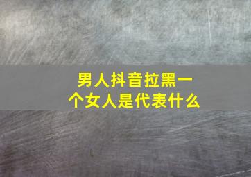 男人抖音拉黑一个女人是代表什么